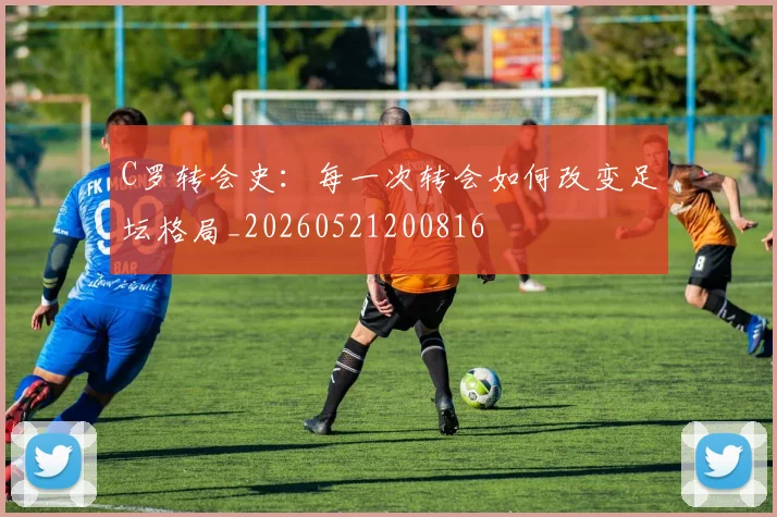 C罗转会史：每一次转会如何改变足坛格局_20260521200816