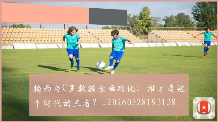 梅西与C罗数据全面对比:谁才是这个时代的王者?_20260528193138