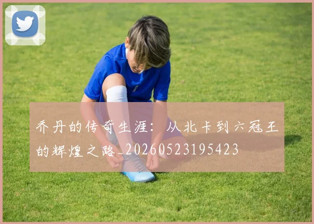 乔丹的传奇生涯:从北卡到六冠王的辉煌之路_20260523195423