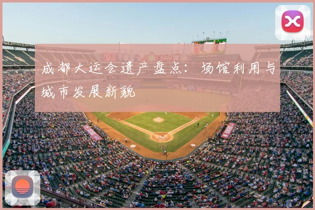 成都大运会遗产盘点:场馆利用与城市发展新貌
