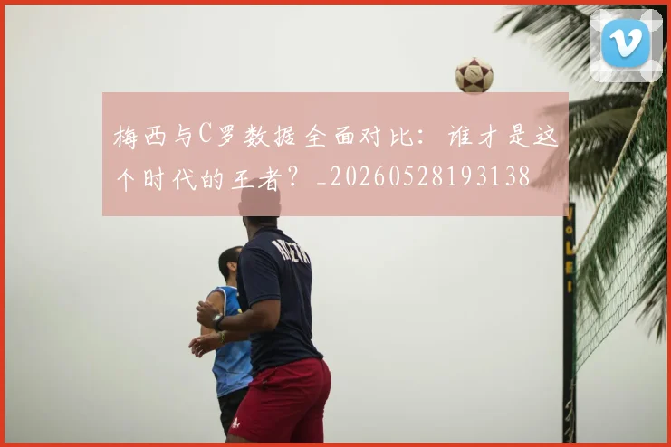 梅西与C罗数据全面对比:谁才是这个时代的王者?_20260528193138