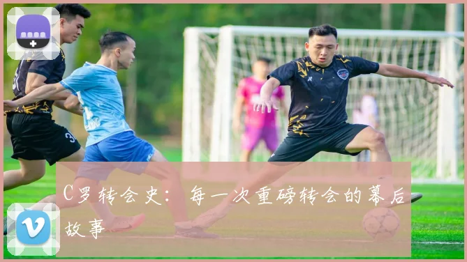 C罗转会史:每一次重磅转会的幕后故事