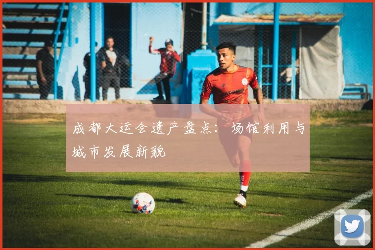 成都大运会遗产盘点:场馆利用与城市发展新貌