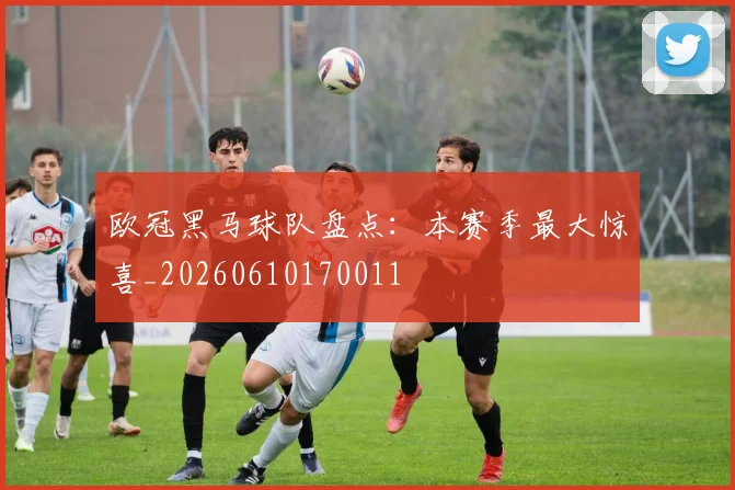 欧冠黑马球队盘点:本赛季最大惊喜_20260610170011