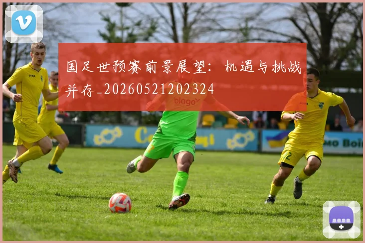 国足世预赛前景展望:机遇与挑战并存_20260521202324